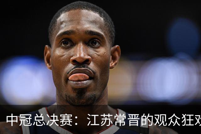 中冠总决赛：江苏常晋的观众狂欢，真是个热闹的舞台！